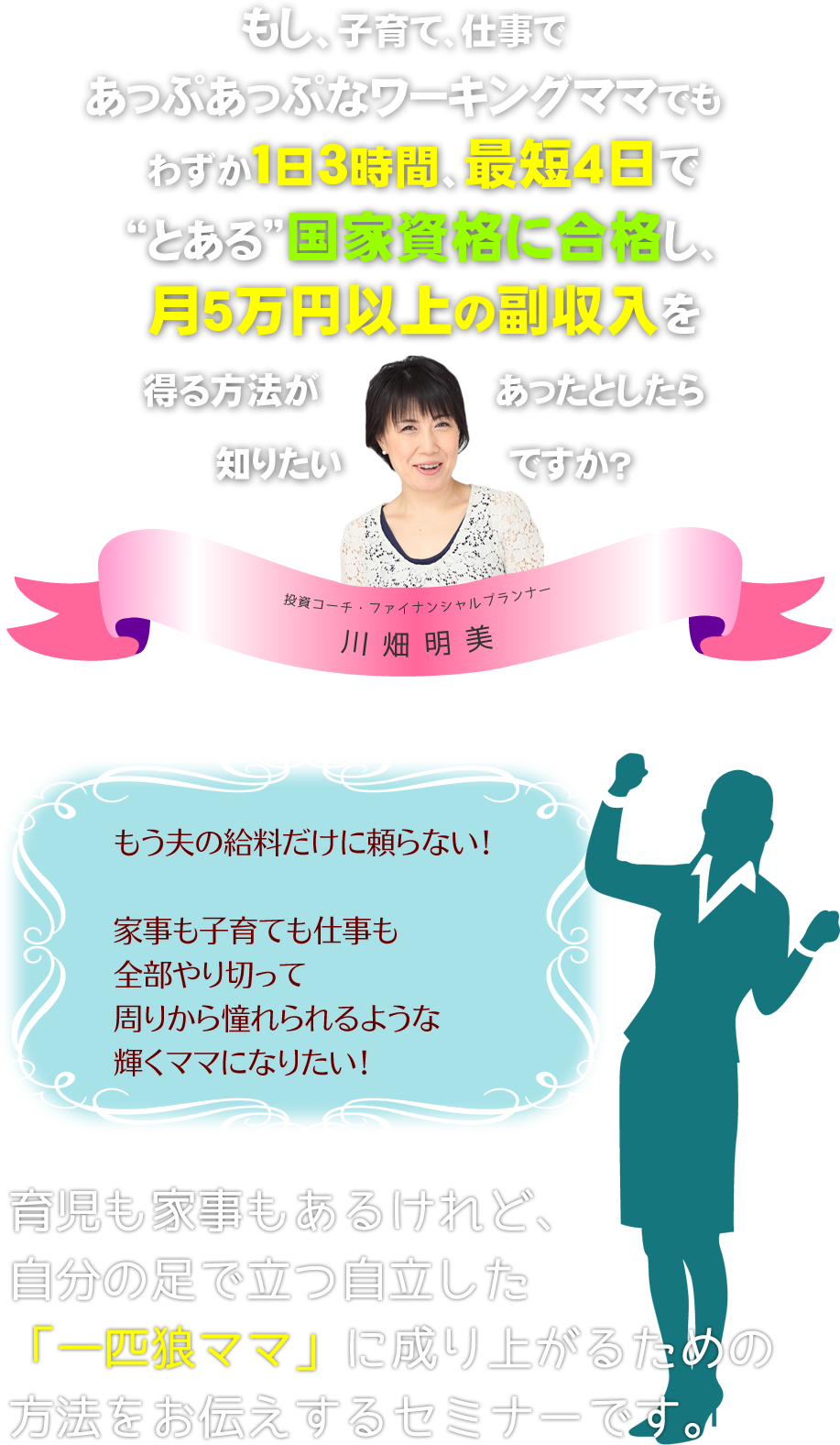 
もし、子育て、仕事であっぷあっぷなワーキングママ
でもわずか１日３時間、最短４日で“とある国家資格”に合格し、
月5万円以上の副収入を得る方法があったとしたら知りたいですか？

もう夫の給料だけに頼らない！

家事も子育ても仕事も全部やり切って
周りから憧れられるような輝くママになりたい！

育児も家事もあるけれど、自分の足で立つ自立した
「一匹狼ママ」に成り上がるための方法をお伝えするセミナーです。
