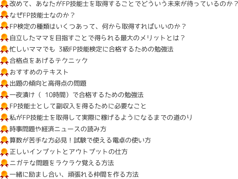 
・改めて、あなたがFP技能士を取得することでどういう未来が待っているのか？
・なぜFP技能士なのか？
・FP検定の種類はいくつあって、何から取得すればいいのか？
・自立したママを目指すことで得られる最大のメリットとは？
・忙しいママでも 3級FP技能検定に合格するための勉強法
・合格点をあげるテクニック
・おすすめのテキスト
・出題の傾向と高得点の問題
・一夜漬け（ 10時間）で合格するための勉強法
・ FP技能士として副収入を得るために必要なこと
・私がFP技能士を取得して実際に稼げるようになるまでの道のり
・時事問題や経済ニュースの読み方
・算数が苦手な方必見！試験で使える電卓の使い方
・正しいインプットとアウトプットの仕方
・ニガテな問題をラクラク覚える方法
・一緒に励まし合い、頑張れる仲間を作る方法
