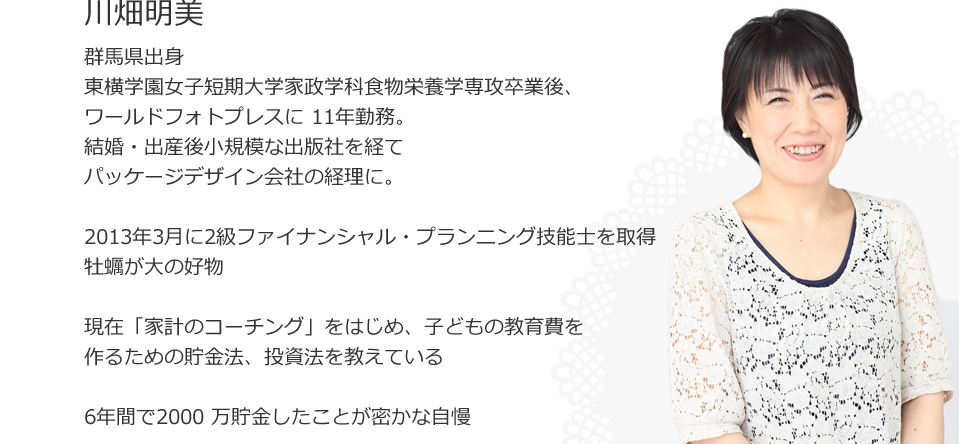 
川畑明美
群馬県出身
東横学園女子短期大学家政学科食物栄養学専攻卒業後、ワールドフォトプレスに 11年勤務。 
結婚・出産後小規模な出版社を経てパッケージデザイン会社の経理に。

2013年3月に2 級ファイナンシャル・プランニング技能士を取得

牡蠣が大の好物

現在「家計のコーチング」をはじめ、子どもの教育費を
作るための貯金法、投資法を教えている

6年間で2000 万貯金したことが密かな自慢
