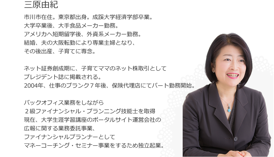 
三原由紀
市川市在住。東京都出身。成蹊大学経済学部卒業。
大学卒業後、大手食品メーカー勤務、アメリカへ短期留学後、外資系メーカー勤務。
結婚、夫の大阪転勤により専業主婦となり、その後出産、子育てに専念。ネット証券創成期に、子育てママのネット株取引としてプレジデント誌に掲載される。
2004年、仕事のブランク７年後、保険代理店にてパート勤務開始。バックオフィス業務をしながら２級ファイナンシャル・プランニング技能士を取得
現在、大学生涯学習講座のポータルサイト運営会社の広報に関する業務委託事業、ファイナンシャルプランナーとしてマネーコーチング・セミナー事業をするため独立起業。
