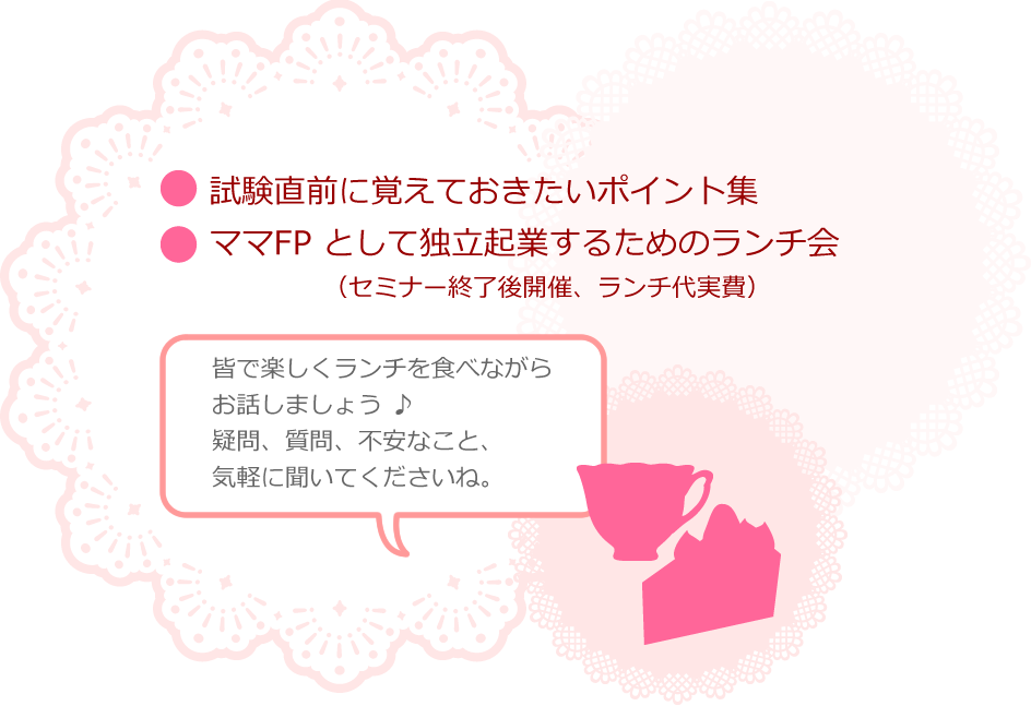 
・試験直前に覚えておきたいポイント集
・ ママFP として独立起業するためのお茶会（セミナー終了後開催、ケーキセット付き）

をお付けしております。

皆で楽しくケーキを食べながら
お話しましょう ♪

疑問、質問、不安なこと、気軽に聞いてくださいね。
